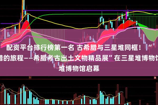 配资平台排行榜第一名 古希腊与三星堆同框！ “古希腊的旅程——希腊考古出土文物精品展”在三星堆博物馆启幕