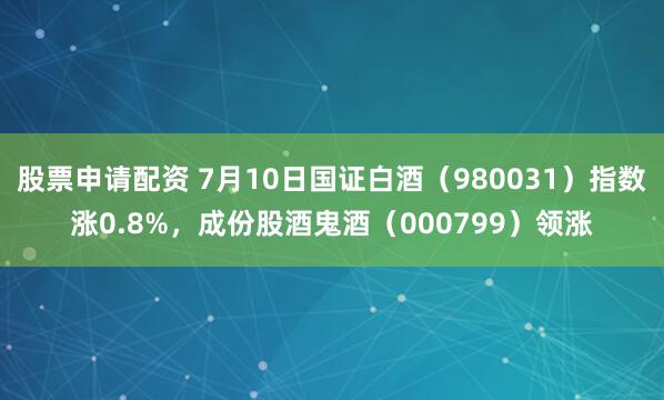 股票申请配资 7月10日国证白酒（980031）指数涨0.8%，成份股酒鬼酒（000799）领涨