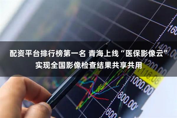 配资平台排行榜第一名 青海上线“医保影像云”实现全国影像检查结果共享共用