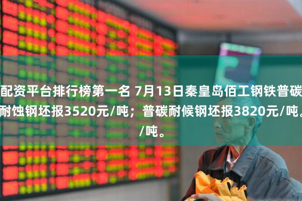 配资平台排行榜第一名 7月13日秦皇岛佰工钢铁普碳耐蚀钢坯报3520元/吨；普碳耐候钢坯报3820元/吨。