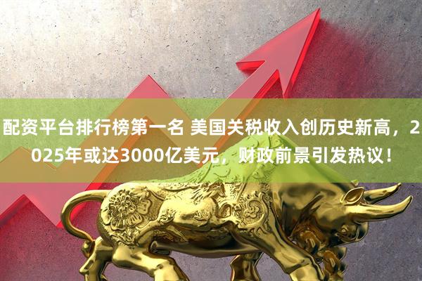 配资平台排行榜第一名 美国关税收入创历史新高，2025年或达3000亿美元，财政前景引发热议！