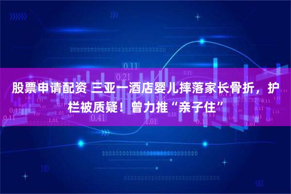 股票申请配资 三亚一酒店婴儿摔落家长骨折，护栏被质疑！曾力推“亲子住”