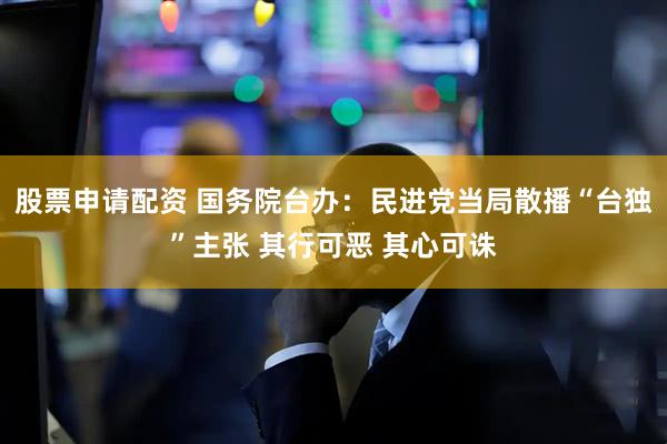 股票申请配资 国务院台办：民进党当局散播“台独”主张 其行可恶 其心可诛
