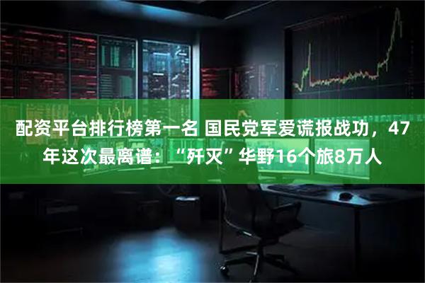 配资平台排行榜第一名 国民党军爱谎报战功，47年这次最离谱：“歼灭”华野16个旅8万人