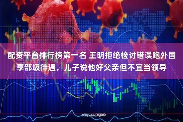 配资平台排行榜第一名 王明拒绝检讨错误跑外国享部级待遇，儿子说他好父亲但不宜当领导
