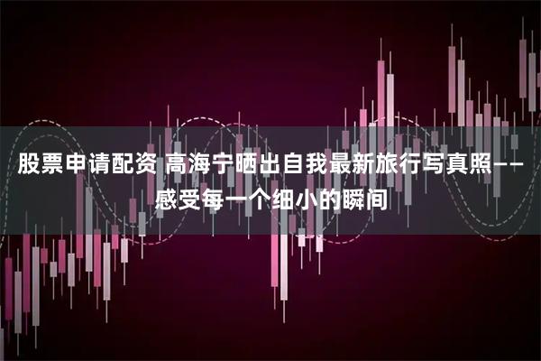 股票申请配资 高海宁晒出自我最新旅行写真照——感受每一个细小的瞬间